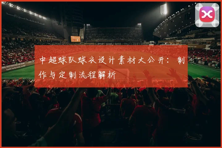 中超球队球衣设计素材大公开：制作与定制流程解析