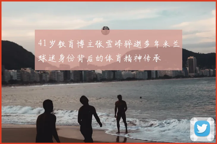 41岁教育博主张雪峰猝逝多年米兰球迷身份背后的体育精神传承