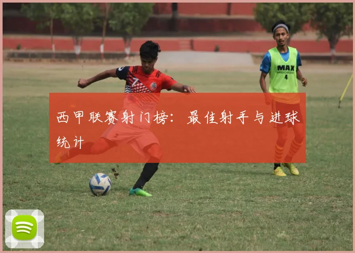 西甲联赛射门榜：最佳射手与进球统计