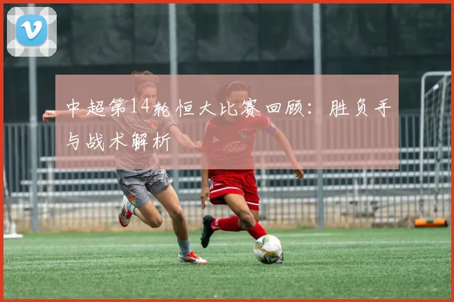 中超第14轮恒大比赛回顾：胜负手与战术解析